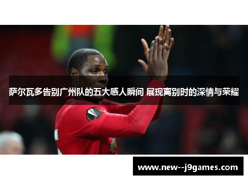 萨尔瓦多告别广州队的五大感人瞬间 展现离别时的深情与荣耀