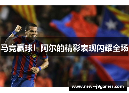 马竞赢球！阿尔的精彩表现闪耀全场